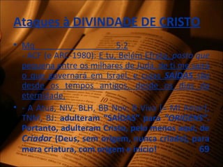 Ataques à DIVINDADE DE CRISTO
• Mq 5:2
- ACF (e ARC-1980): E tu, Belém Efrata, posto que
pequena entre os milhares de Judá, de ti me sairá
o que governará em Israel, e cujas SAÍDAS são
desde os tempos antigos, desde os dias da
eternidade.
• - A Atua, NIV, BLH, BB Nov, B Viva [= MI Amor],
TNM, BJ: adulteram “SAÍDAS” para “ORIGENS”.
Portanto, adulteram Cristo, pelo menos aqui, de
Criador (Deus, sem origem, nunca criado), para
mera criatura, com origem e início! 69
 
