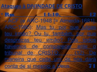 Ataques à DIVINDADE DE CRISTO
• Rm 14:10, 12
- ACF (e ARC-1948 [≈ Almeida-1681],
ARC-1980): Mas tu, por que julgas
teu irmão? Ou tu, também, por que
desprezas teu irmão? Pois todos
havemos de comparecer ante o
tribunal de CRISTO. (12) De
maneira que cada um de nós dará
conta de si mesmo a Deus. 71
 