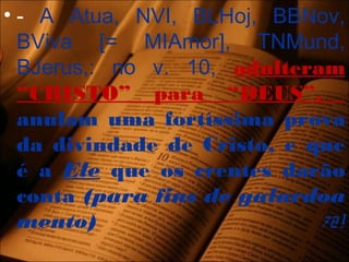 • - A Atua, NVI, BLHoj, BBNov,
BViva [= MIAmor], TNMund,
BJerus,: no v. 10, adulteram
“CRISTO” para “DEUS”.
anulam uma fortíssima prova
da divindade de Cristo, e que
é a Ele que os crentes darão
conta (para fins de galardoa
mento) 72!
 