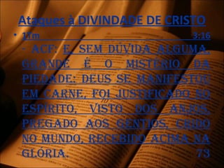 Ataques à DIVINDADE DE CRISTO
• 1Tm 3:16
- acF: E, sEm dúvida alguma,
grandE é o mistério da
piEdadE: dEus sE maniFEstou
Em carnE, Foi justiFicado no
Espírito, visto dos anjos,
prEgado aos gEntios, crido
no mundo, rEcEbido acima na
glória. 73
 