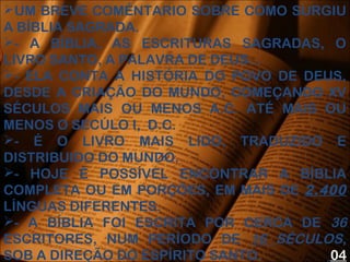 UM BREVE COMÉNTARIO SOBRE COMO SURGIU
A BÍBLIA SAGRADA.
- A BÍBLIA, AS ESCRITURAS SAGRADAS, O
LIVRO SANTO, A PALAVRA DE DEUS...
- ELA CONTA A HISTÓRIA DO POVO DE DEUS,
DESDE A CRIAÇÃO DO MUNDO, COMEÇANDO XV
SÉCULOS MAIS OU MENOS A.C. ATÉ MAIS OU
MENOS O SECÚLO I, D.C.
- É O LIVRO MAIS LIDO, TRADUZIDO E
DISTRIBUIDO DO MUNDO.
- HOJE É POSSÍVEL ENCONTRAR A BÍBLIA
COMPLETA OU EM PORÇÕES, EM MAIS DE 2.400
LÍNGUAS DIFERENTES.
- A BÍBLIA FOI ESCRITA POR CERCA DE 36
ESCRITORES, NUM PERÍODO DE 16 SÉCULOS,
SOB A DIREÇÃO DO ESPÍRITO SANTO. 04
 