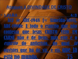 Ataques à DIVINDADE DE CRISTO
• 1joão 4:3
- ACF (e ARC-1948 [≈ Almeida-1681],
ARC-1980): E todo o espírito que não
confessa que Jesus CRISTO VEIO EM
CARNE não é de Deus; mas este é o
espírito do anticristo, do qual já
ouvistes que há de vir, e eis que já
 
