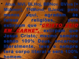• Atua, NVI, BLHoj, BBNov, BViva [=
MIAmor], TNMund, BJerus: pelo
menos aqui, agradam às
falsas religiões, pois
extirpam que “CRISTO VEIO
EM CARNE”, extirpam que
Jesus Cristo, mesmo sempre
sendo 100% Deus, encarnou
literalmente, teve e sempre
terá corpo literal e será 100%
homem! 76
 
