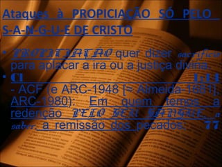 Ataques à PROPICIAÇÃO SÓ PELO
S-A-N-G-U-E DE CRISTO
• PROPICIAÇÃO quer dizer sacrifício
para aplacar a ira ou a justiça divina.
• Cl 1:14
- ACF (e ARC-1948 [≈ Almeida-1681],
ARC-1980): Em quem temos a
redenção PELO SEU SANGUE, a
saber, a remissão dos pecados; 77
 
