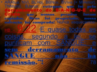 • ARAtua, NVI, BLHoj, BBNov, BViva [= MIAmor],
TNMund, BJerus: extirpam, que foi pelo
derramamento do S-A-N-G-U-E de
Cristo que nossos pecados foram
expiados, Deus foi propiciado, nossa
salvação foi comprada! Nunca esqueçamos:
HB – 9:22 “E quase todas as
coisas, segundo a lei, se
purificam com SANGUE; e
sem derramamento de
SANGUE não há
remissão.”! 78
 