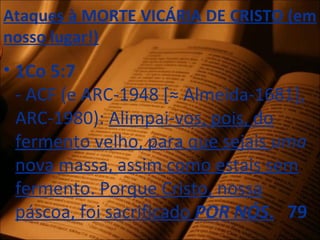 Ataques à MORTE VICÁRIA DE CRISTO (em
nosso lugar!)
• 1Co 5:7
- ACF (e ARC-1948 [≈ Almeida-1681],
ARC-1980): Alimpai-vos, pois, do
fermento velho, para que sejais uma
nova massa, assim como estais sem
fermento. Porque Cristo, nossa
páscoa, foi sacrificado POR NÓS. 79
 