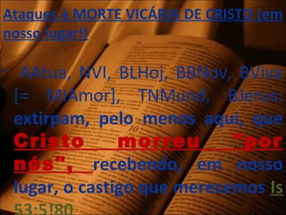 Ataques à MORTE VICÁRIA DE CRISTO (em
nosso lugar!)
• AAtua, NVI, BLHoj, BBNov, BViva
[= MIAmor], TNMund, BJerus:
extirpam, pelo menos aqui, que
Cristo morreu "por
nós", recebendo, em nosso
lugar, o castigo que merecemos Is
 