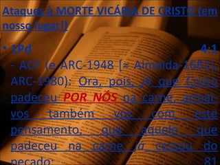 Ataques à MORTE VICÁRIA DE CRISTO (em
nosso lugar!)
• 1Pd 4:1
- ACF (e ARC-1948 [≈ Almeida-1681],
ARC-1980): Ora, pois, já que Cristo
padeceu POR NÓS na carne, armai-
vos também vós com este
pensamento, que aquele que
padeceu na carne já cessou do
 