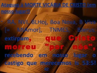 Ataques à MORTE VICÁRIA DE CRISTO (em
nosso lugar!)
• - RA, NVI, BLHoj, Boa Nova, B Viva
[= MIAmor], TNMES, BJerus:
extirpam, que Cristo
morreu "por nós",
recebendo em nosso lugar o
castigo que merecemos Is 53:5!
82
 