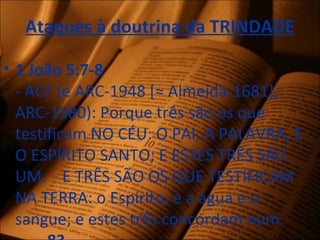 Ataques à doutrina da TRINDADE
• 1 João 5:7-8
- ACF (e ARC-1948 [≈ Almeida-1681],
ARC-1980): Porque três são os que
testificam NO CÉU: O PAI, A PALAVRA, E
O ESPÍRITO SANTO; E ESTES TRÊS SÃO
UM. E TRÊS SÃO OS QUE TESTIFICAM
NA TERRA: o Espírito, e a água e o
sangue; e estes três concordam num.
 