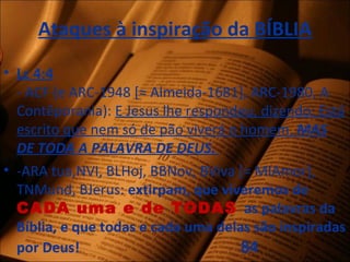 Ataques à inspiração da BÍBLIA
• Lc 4:4
- ACF (e ARC-1948 [≈ Almeida-1681], ARC-1980, A
Contêporania): E Jesus lhe respondeu, dizendo: Está
escrito que nem só de pão viverá o homem, MAS
DE TODA A PALAVRA DE DEUS.
• -ARA tua,NVI, BLHoj, BBNov, BViva [= MIAmor],
TNMund, BJerus: extirpam, que viveremos de
CADA uma e de TODAS as palavras da
Bíblia, e que todas e cada uma delas são inspiradas
por Deus! 84
 