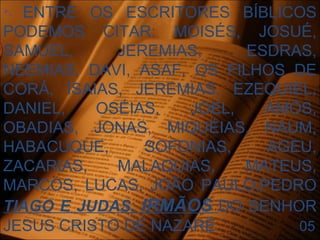 
- ENTRE OS ESCRITORES BÍBLICOS
PODEMOS CITAR: MOISÉS, JOSUÉ,
SAMUEL, JEREMIAS, ESDRAS,
NEEMIAS, DAVI, ASAF, OS FILHOS DE
CORÁ, ÍSAIAS, JEREMIAS, EZEQUIEL,
DANIEL, OSÉIAS, JOEL, AMÓS,
OBADIAS, JONAS, MIQUÉIAS, NAUM,
HABACUQUE, SOFONIAS, AGEU,
ZACARIAS, MALAQUIAS, MATEUS,
MARCOS, LUCAS, JOÃO PAULO,PEDRO
TIAGO E JUDAS, IRMÃOS DO SENHOR
JESUS CRISTO DE NAZARÉ. 05
 