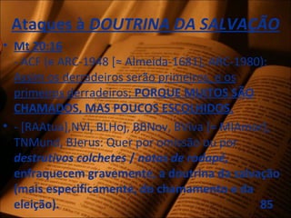 Ataques à DOUTRINA DA SALVAÇÃO
• Mt 20:16
- ACF (e ARC-1948 [≈ Almeida-1681], ARC-1980):
Assim os derradeiros serão primeiros, e os
primeiros derradeiros; PORQUE MUITOS SÃO
CHAMADOS, MAS POUCOS ESCOLHIDOS.
• - [RAAtua],NVI, BLHoj, BBNov, BViva [= MIAmor],
TNMund, BJerus: Quer por omissão ou por
destrutivos colchetes / notas de rodapé,
enfraquecem gravemente, a doutrina da salvação
(mais especificamente, do chamamento e da
eleição). 85
 