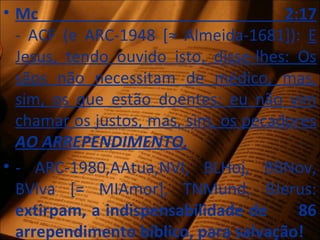 • Mc 2:17
- ACF (e ARC-1948 [≈ Almeida-1681]): E
Jesus, tendo ouvido isto, disse-lhes: Os
sãos não necessitam de médico, mas,
sim, os que estão doentes; eu não vim
chamar os justos, mas, sim, os pecadores
AO ARREPENDIMENTO.
• - ARC-1980,AAtua,NVI, BLHoj, BBNov,
BViva [= MIAmor], TNMund, BJerus:
extirpam, a indispensabilidade de 86
arrependimento bíblico, para salvação!
 
