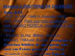Ataques à DOUTRINA DA SALVAÇÃO
• João 3:15
- ACF (e ARC-1948 [≈ Almeida-1681],
ARC-1980): Para que todo aquele que
nele crê NÃO PEREÇA, mas tenha a vida
eterna.
• - RA,NVI, BLHoj, BBNov, BViva [=
MIAmor], TNMund, BJerus: extirpam, a
doutrina bíblica de que quem não
crer em Cristo perecerá (sofrerá
eternamente e conscientemente no lago de
 