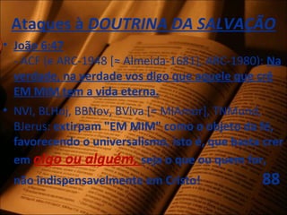 Ataques à DOUTRINA DA SALVAÇÃO
• João 6:47
- ACF (e ARC-1948 [≈ Almeida-1681], ARC-1980): Na
verdade, na verdade vos digo que aquele que crê
EM MIM tem a vida eterna.
• NVI, BLHoj, BBNov, BViva [= MIAmor], TNMund,
BJerus: extirpam "EM MIM" como o objeto da fé,
favorecendo o universalismo, isto é, que basta crer
em algo ou alguém, seja o que ou quem for,
não indispensavelmente em Cristo! 88
 