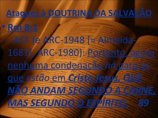 Ataques à DOUTRINA DA SALVAÇÃO
• Rm 8:1
- ACF (e ARC-1948 [≈ Almeida-
1681], ARC-1980): Portanto, agora
nenhuma condenação há para os
que estão em Cristo Jesus, QUE
NÃO ANDAM SEGUNDO A CARNE,
MAS SEGUNDO O ESPÍRITO. 89
 