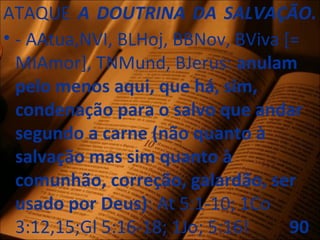 ATAQUE A DOUTRINA DA SALVAÇÃO.
• - AAtua,NVI, BLHoj, BBNov, BViva [=
MIAmor], TNMund, BJerus: anulam
pelo menos aqui, que há, sim,
condenação para o salvo que andar
segundo a carne (não quanto à
salvação mas sim quanto à
comunhão, correção, galardão, ser
usado por Deus): At 5:1-10; 1Co
3:12,15;Gl 5:16-18; 1Jo; 5:16! 90
 