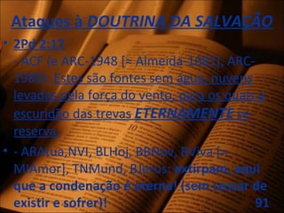 Ataques à DOUTRINA DA SALVAÇÃO
• 2Pd 2:17
- ACF (e ARC-1948 [≈ Almeida-1681], ARC-
1980): Estes são fontes sem água, nuvens
levadas pela força do vento, para os quais a
escuridão das trevas ETERNAMENTE se
reserva.
• - ARAtua,NVI, BLHoj, BBNov, BViva [=
MIAmor], TNMund, BJerus: extirpam, aqui
que a condenação é eterna! (sem cessar de
existir e sofrer)! 91
 