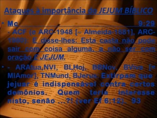 Ataques à importância do JEJUM BÍBLICO
• Mc 9:29
- ACF (e ARC-1948 [≈ Almeida-1681], ARC-
1980): E disse-lhes: Esta casta não pode
sair com coisa alguma, a não ser com
oração E JEJUM.
• - ARAtua,NVI, BLHoj, BBNov, BViva [=
MIAmor], TNMund, BJerus: Extirpam que
jejuar é indispensável contra certos
demônios. Quem teria interesse
nisto, senão ...?! (ver Ef 6:12). 93
 