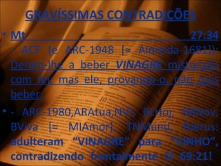 GRAVÍSSIMAS CONTRADIÇÕES
• Mt 27:34
- ACF (e ARC-1948 [≈ Almeida-1681]):
Deram-lhe a beber VINAGRE misturado
com fel; mas ele, provando-o, não quis
beber.
• - ARC-1980,ARAtua,NVI, BLHoj, BBNov,
BViva [= MIAmor], TNMund, BJerus:
adulteram “VINAGRE” para “VINHO”,
contradizendo frontalmente Sl 69:21!
 