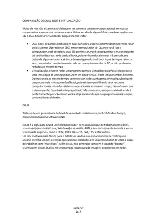 Jales, SP
2017
COMPARAÇÃODEDUAL BOOT E VIRTUALIZAÇÃO
Muito de nósnão estamossatisfeitosemtersomente umsistemaoperacional emnossos
computadores,queremos testarouusara últimaversãode algumSO,temosduasopçõesque
são o dual boote a virtualização,aoqual iremostratar.
 Dual Boot, separao seudiscoem duaspartições,essencialmenteissote permiterodar
doisSistemasOperacionais(SO) emumcomputadorsó.Quandovocê ligao
computador,você selecionaqual SOqueriniciar,você consegue tiraromaiorproveito
do seuhardware atravésdodual boot,poisnenhumdossistemasiráprejudicaro
outro de algumamaneira.A únicadesvantagemdodual booté que temque reiniciar
seucomputadorcompletamentecadavezque quisermudarde SO,e não podemser
rodadosao mesmotempo
 Virtualização,envolve rodarumprogramacomo o VirtualBox ouoParallelsparacriar
uma instalaçãode umsegundoSOem umdiscovirtual.Pode serusar ambosSistemas
Operacionaisaomesmotemposemreiniciar.A desvantagemdavirtualizaçãoé que é
um poucomaislentaque o dual boot,poisestácompartilhandoseusrecursos
computacionaisentre doissistemasoperacionaisaomesmotempo,fazendocomque
o desempenhofiquebastante prejudicado.Mesmoassim, amáquinavirtual aindaé
perfeitamentepraticávelcasovocê estejaacessandoapenasprogramasmaissimples,
como editoresde texto.
GRUB
Trata-se de um gerenciadorde bootdesenvolvidoinicialmente porErichStefanBoleyn,
disponibilizadocomosoftware GNU
GRUB é a siglapara Grand UnifieldBootloader. Temacapacidade de trabalharcom vários
sistemasoperacionais(Linux,Windows) e asversõesBSD,e seuconsequentesuporte avários
sistemasde arquivos,comooEXT2, EXT3, ReiserFS,FAT,FFS,entre outros.
Um dos motivosmaisóbviosparao GRUB serusadoé sua capacidade de permitirque o
usuárioescolhaumdossistemasoperacionaisinstaladosemseucomputador.OGRUB é capaz
de trabalhar com “multiboot”.Alémdisso,esse gerenciartambémé capazde “bootar”
sistemasemdiscosSCSIoumesmocarrega-losatravésde imagensdisponíveisemrede.
 
