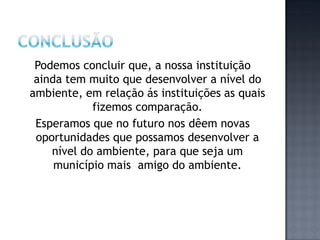 Podemos concluir que, a nossa instituição
 ainda tem muito que desenvolver a nível do
ambiente, em relação ás instituições as quais
            fizemos comparação.
 Esperamos que no futuro nos dêem novas
 oportunidades que possamos desenvolver a
    nível do ambiente, para que seja um
     município mais amigo do ambiente.
 