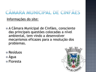 Informações do site:

A Câmara Municipal de Cinfães, consciente
 das principais questões colocadas a nível
 ambiental, tem vindo a desenvolver
 mecanismos eficazes para a resolução dos
 problemas.

 Resíduos
 Água
 Floresta
 