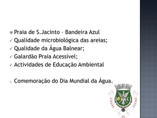  Praia de S.Jacinto – Bandeira Azul
 Qualidade microbiológica das areias;
 Qualidade da Água Balnear;
 Galardão Praia Acessível;
 Actividades de Educação Ambiental


o   Comemoração do Dia Mundial da Água.
 