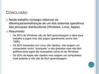 CONCLUSÃO
   Neste trabalho consegui observar as
    diferenças/semelhanças de um dos sistemas operativos
    das principais distribuidoras (Windows, Linux, Apple).
   Resumindo:
     Os SO’s da Windows são de fácil aprendizagem e ideal para
      trabalho e jogos mas são pagos (geralmente acima dos
      100€);
     Os SO’s baseados em Linux são rápidos, não exigem um
      computador muito “avançado” e são gratuitos mas não têm
      gráficos para jogos tão avançados como os da Windows;
     Os SO’s da Apple são rápidos mas exigem um computador
      mais potente e não são de fácil aprendizagem.
 