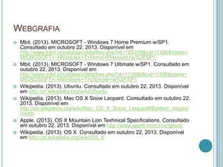 WEBGRAFIA
   Mbit. (2013). MICROSOFT - Windows 7 Home Premium w/SP1.
    Consultado em outubro 22, 2013. Disponível em
    http://www.mbit.pt/catalogo/detalhes.php?id=125339&cat=3106&nome=
    MICROSOFT+-+Windows+7+Home+Premium+w%2FSP1
   Mbit. (2013). MICROSOFT - Windows 7 Ultimate w/SP1. Consultado em
    outubro 22, 2013. Disponível em
    http://www.mbit.pt/catalogo/detalhes.php?id=113980&cat=3106&nome=
    MICROSOFT+-+Windows+7+Ultimate+w%2FSP1
   Wikipedia. (2013). Ubuntu. Consultado em outubro 22, 2013. Disponível
    em http://pt.wikipedia.org/wiki/Ubuntu
   Wikipedia. (2013). Mac OS X Snow Leopard. Consultado em outubro 22,
    2013. Disponível em
    http://en.wikipedia.org/wiki/Mac_OS_X_Snow_Leopard#System_require
    ments
   Apple. (2013). OS X Mountain Lion Texhnical Specifications. Consultado
    em outubro 22, 2013. Disponível em http://www.apple.com/osx/specs/
   Wikipedia. (2013). OS X. Consultado em outubro 22, 2013. Disponível
    em http://pt.wikipedia.org/wiki/OS_X
 