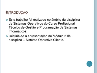 INTRODUÇÃO
 Este trabalho foi realizado no âmbito da disciplina
  de Sistemas Operativos do Curso Profissional
  Técnico de Gestão e Programação de Sistemas
  Informáticos.
 Destina-se à apresentação no Módulo 2 da
  disciplina – Sistema Operativo Cliente.
 