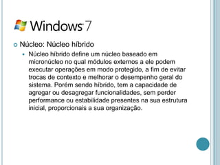   Núcleo: Núcleo híbrido
       Núcleo híbrido define um núcleo baseado em
        micronúcleo no qual módulos externos a ele podem
        executar operações em modo protegido, a fim de evitar
        trocas de contexto e melhorar o desempenho geral do
        sistema. Porém sendo híbrido, tem a capacidade de
        agregar ou desagregar funcionalidades, sem perder
        performance ou estabilidade presentes na sua estrutura
        inicial, proporcionais a sua organização.
 