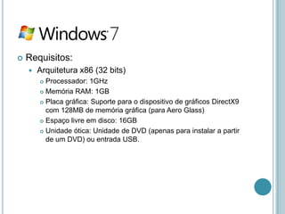    Requisitos:
       Arquitetura x86 (32 bits)
         Processador: 1GHz
         Memória RAM: 1GB

         Placa gráfica: Suporte para o dispositivo de gráficos DirectX9

          com 128MB de memória gráfica (para Aero Glass)
         Espaço livre em disco: 16GB

         Unidade ótica: Unidade de DVD (apenas para instalar a partir
          de um DVD) ou entrada USB.
 