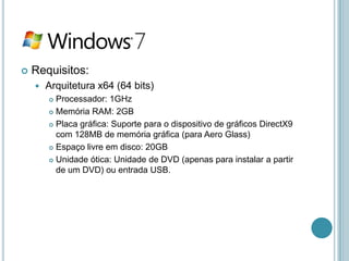    Requisitos:
       Arquitetura x64 (64 bits)
         Processador: 1GHz
         Memória RAM: 2GB

         Placa gráfica: Suporte para o dispositivo de gráficos DirectX9

          com 128MB de memória gráfica (para Aero Glass)
         Espaço livre em disco: 20GB

         Unidade ótica: Unidade de DVD (apenas para instalar a partir
          de um DVD) ou entrada USB.
 