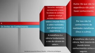 Hume: Do que não há
experiência não pode
haver conhecimento.
Os limites do Conhecimento
8.
A metafísica é a
ciência fundamental,
a raiz da «árvore do
saber».
A metafísica não é uma
ciência. Nem mesmo do
mundo temos
conhecimentos certos e
seguros.
Descartes: Aplicando
corretamente a nossa
faculdade de conhecer,
podemos alcançar
verdades indubitáveis
sobre o mundo físico
e sobre realidades
que ultrapassam a
experiência.
Por isso não há
conhecimento de
realidades metafísicas
(Deus e a alma).
Extraído do manual da Plátano, Filosofia – 11ºAno de Luís Rodrigues.
 