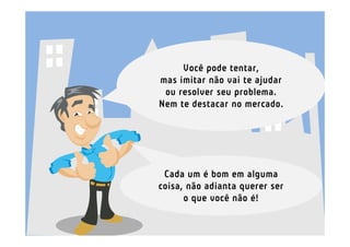 Você pode tentar,
mas imitar não vai te ajudar
 ou resolver seu problema.
Nem te destacar no mercado.




 Cada um é bom em alguma
coisa, não adianta querer ser
      o que você não é!
 