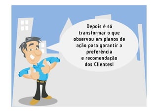 Depois é só
  transformar o que
observou em planos de
 ação para garantir a
      preferência
   e recomendação
     dos Clientes!
 