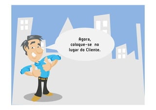 Agora,
 coloque-se no
lugar do Cliente.
 