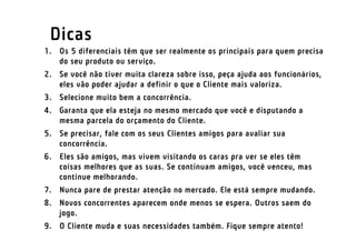 Dicas
1. Os 5 diferenciais têm que ser realmente os principais para quem precisa
   do seu produto ou serviço.
2. Se você não tiver muita clareza sobre isso, peça ajuda aos funcionários,
   eles vão poder ajudar a definir o que o Cliente mais valoriza.
3. Selecione muito bem a concorrência.
4. Garanta que ela esteja no mesmo mercado que você e disputando a
   mesma parcela do orçamento do Cliente.
5. Se precisar, fale com os seus Clientes amigos para avaliar sua
   concorrência.
6. Eles são amigos, mas vivem visitando os caras pra ver se eles têm
   coisas melhores que as suas. Se continuam amigos, você venceu, mas
   continue melhorando.
7. Nunca pare de prestar atenção no mercado. Ele está sempre mudando.
8. Novos concorrentes aparecem onde menos se espera. Outros saem do
   jogo.
9. O Cliente muda e suas necessidades também. Fique sempre atento!
 