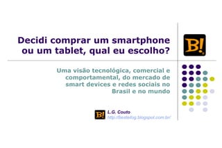 Decidi comprar um smartphone
ou um tablet, qual eu escolho?
Uma visão tecnológica, comercial e
comportamental, do mercado de
smart devices e redes sociais no
Brasil e no mundo
L.G. Couto
http://besteilog.blogspot.com.br/
 