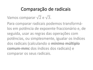 Comparação de radicais
Vamos comparar 2 e 3.
Para comparar radicais podemos transformá-
los em potência de expoente fraccionário e, de
seguida, usar as regras das operações com
potências, ou simplesmente, igualar os índices
dos radicais (calculando o mínimo múltiplo
comum-mmc dos índices dos radicais) e
comparar os seus radicais.
 