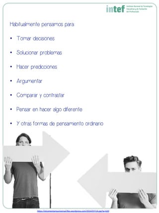 Habitualmente pensamos para:
•  Tomar decisiones
•  Solucionar problemas
•  Hacer predicciones
•  Argumentar
•  Comparar y contrastar
•  Pensar en hacer algo diferente
•  Y otras formas de pensamiento ordinario
h8ps://elcomentariouniversal.ﬁles.wordpress.com/2014/07/14.jpg?w=620	
  
 
