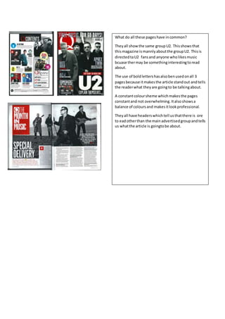 What do all these pages have in common? 
They all show the same group U2. This shows that 
this magazine is mannly about the group U2. This is 
directed ta U2 fans and anyone who likes music 
bcuase ther may be something interesting to read 
about. 
The use of bold letters has also ben used on all 3 
pages because it makes the article stand out and tells 
the reader what they are going to be talking about. 
A constant colour sheme which makes the pages 
constant and not overwhelming. It also shows a 
balance of colours and makes it look professional. 
They all have headers which tell us that there is ore 
to ead other than the main advertised group and tells 
us what the article is goingto be about. 
