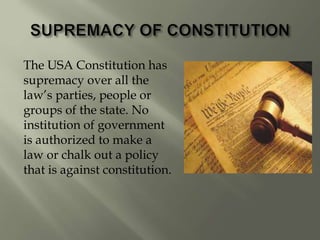 The USA Constitution has
supremacy over all the
law’s parties, people or
groups of the state. No
institution of government
is authorized to make a
law or chalk out a policy
that is against constitution.
 