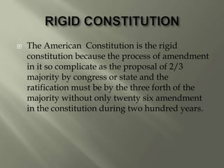  The American Constitution is the rigid
constitution because the process of amendment
in it so complicate as the proposal of 2/3
majority by congress or state and the
ratification must be by the three forth of the
majority without only twenty six amendment
in the constitution during two hundred years.
 