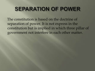The constitution is based on the doctrine of
separation of power. It is not express in the
constitution but is implied in which three pillar of
government not interfere in each other matter.
 