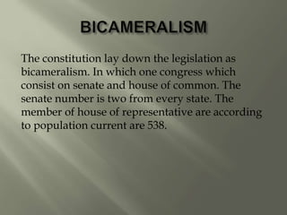The constitution lay down the legislation as
bicameralism. In which one congress which
consist on senate and house of common. The
senate number is two from every state. The
member of house of representative are according
to population current are 538.
 