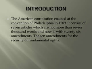  The American constitution enacted at the
convention of Philadelphia in 1789. it consist of
seven articles which are not more than seven
thousand words and now is with twenty six
amendments. The ten amendments for the
security of fundamental rights.
 