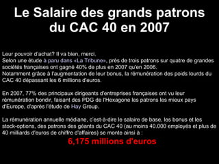 Le Salaire des grands patrons du CAC 40 en 2007 Leur pouvoir d’achat? Il va bien, merci.  Selon une étude  à paru dans «La Tribune» , près de trois patrons sur quatre de grandes sociétés françaises ont gagné 40% de plus en 2007 qu'en 2006.  Notamment grâce à l'augmentation de leur bonus, la rémunération des poids lourds du CAC 40 dépassant les 6 millions d'euros. En 2007, 77% des principaux dirigeants d'entreprises françaises ont vu leur rémunération bondir, faisant des PDG de l'Hexagone les patrons les mieux pays d'Europe, d'après l'étude de  Hay  Group . La rémunération annuelle médiane, c’est-à-dire le salaire de base, les bonus et les stock-options, des patrons des géants du CAC 40 (au moins 40.000 employés et plus de 40 milliards d'euros de chiffre d'affaires) se monte ainsi à : 6,175 millions d'euros 